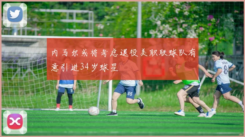 内马尔或将考虑退役美职联球队有意引进34岁球星