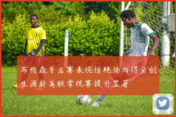 布伦森季后赛表现惊艳场均得分创生涯新高较常规赛提升显著