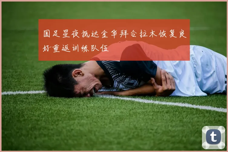 国足星夜抵达金华拜合拉木恢复良好重返训练队伍