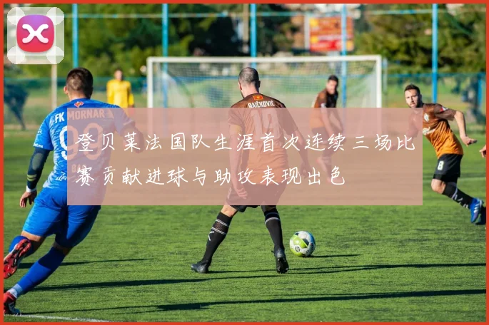 登贝莱法国队生涯首次连续三场比赛贡献进球与助攻表现出色