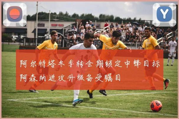 阿尔特塔冬季转会期锁定中锋目标阿森纳进攻升级备受瞩目