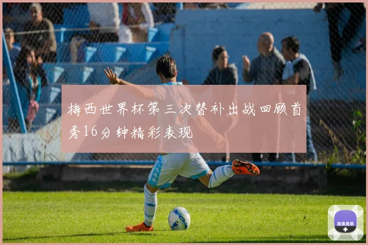 梅西世界杯第三次替补出战回顾首秀16分钟精彩表现