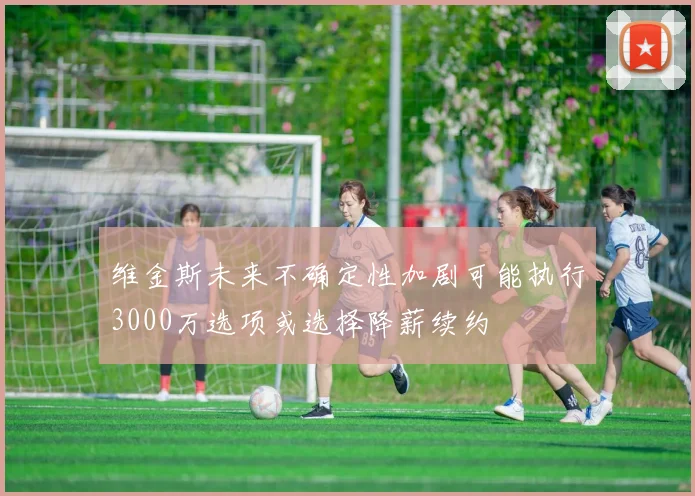 维金斯未来不确定性加剧可能执行3000万选项或选择降薪续约