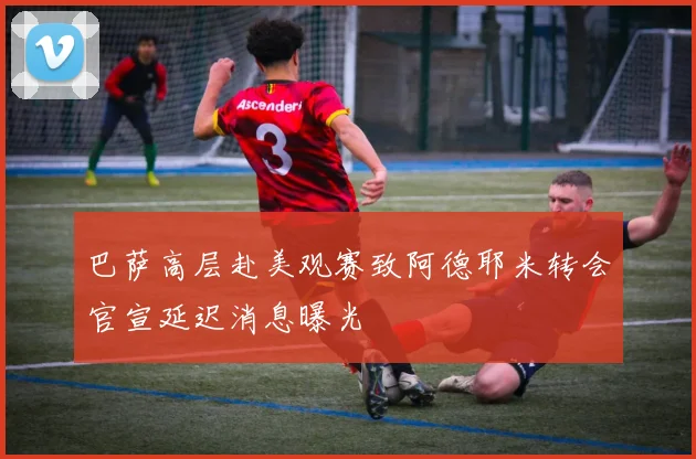 巴萨高层赴美观赛致阿德耶米转会官宣延迟消息曝光