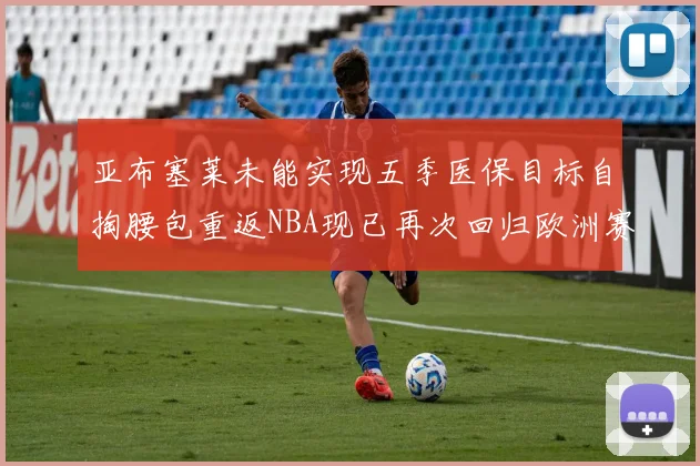 亚布塞莱未能实现五季医保目标自掏腰包重返NBA现已再次回归欧洲赛场