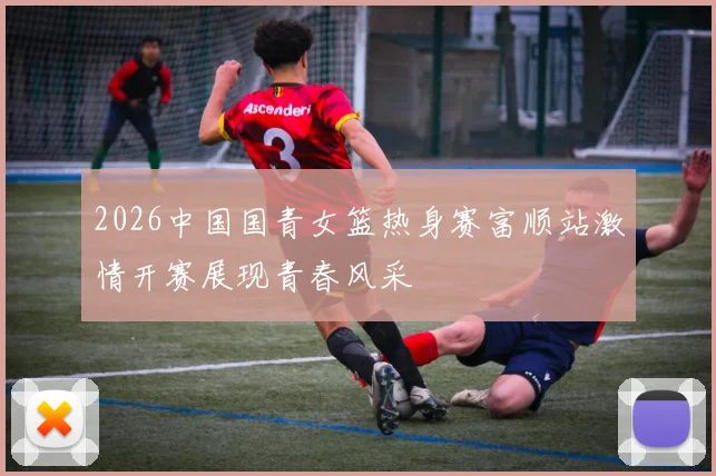 2026中国国青女篮热身赛富顺站激情开赛展现青春风采