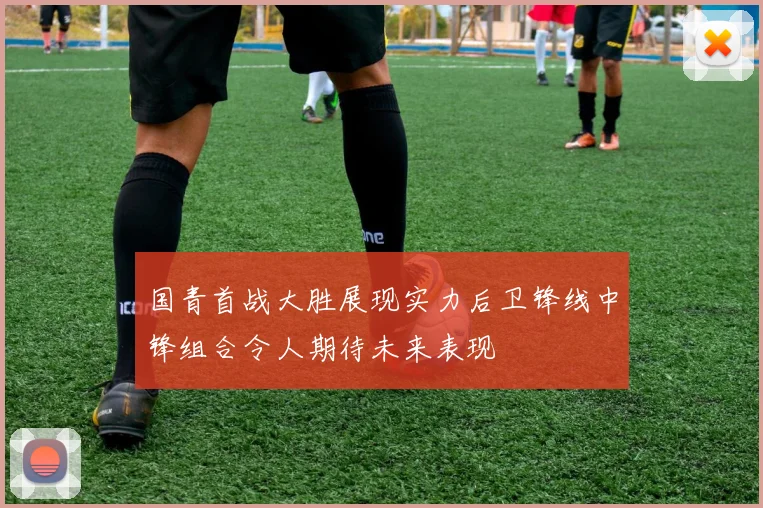 国青首战大胜展现实力后卫锋线中锋组合令人期待未来表现