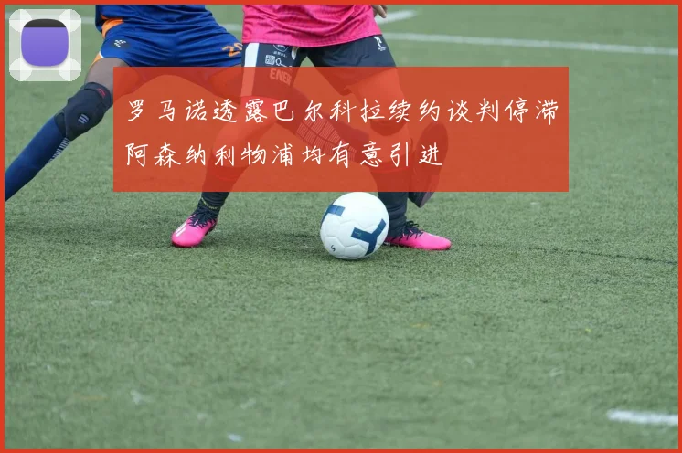 罗马诺透露巴尔科拉续约谈判停滞阿森纳利物浦均有意引进
