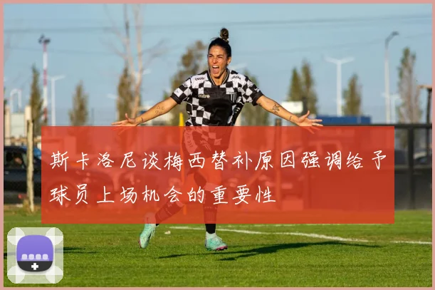 斯卡洛尼谈梅西替补原因强调给予球员上场机会的重要性