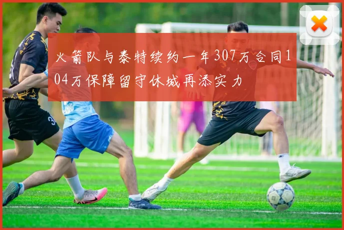 火箭队与泰特续约一年307万合同104万保障留守休城再添实力