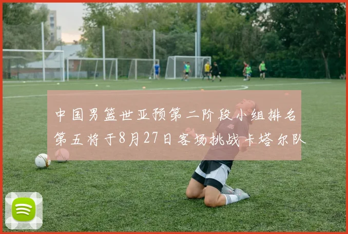 中国男篮世亚预第二阶段小组排名第五将于8月27日客场挑战卡塔尔队