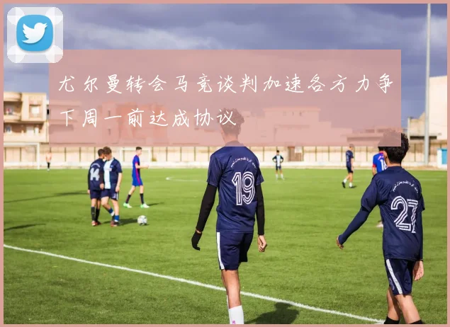 尤尔曼转会马竞谈判加速各方力争下周一前达成协议
