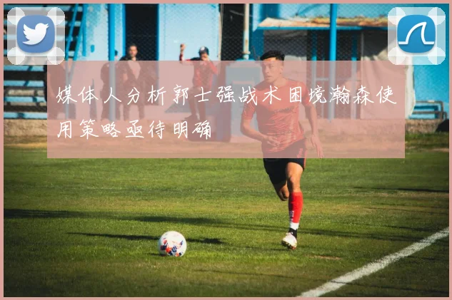 媒体人分析郭士强战术困境瀚森使用策略亟待明确