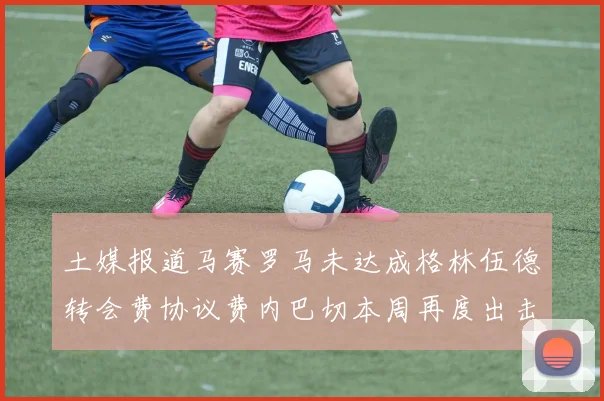 土媒报道马赛罗马未达成格林伍德转会费协议费内巴切本周再度出击