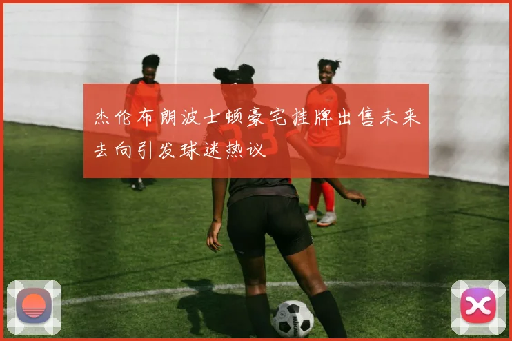 杰伦布朗波士顿豪宅挂牌出售未来去向引发球迷热议