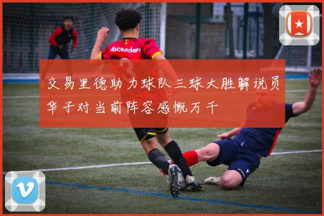 交易里德助力球队三球大胜解说员华子对当前阵容感慨万千