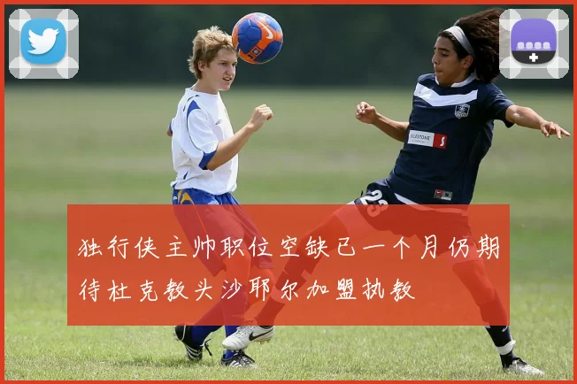 独行侠主帅职位空缺已一个月仍期待杜克教头沙耶尔加盟执教