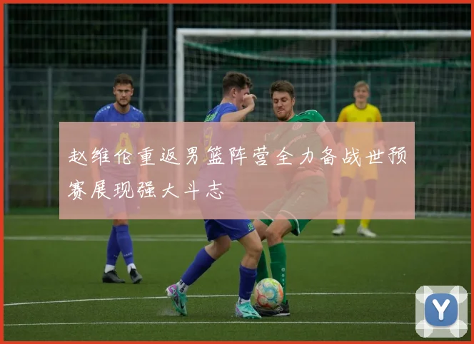 赵维伦重返男篮阵营全力备战世预赛展现强大斗志