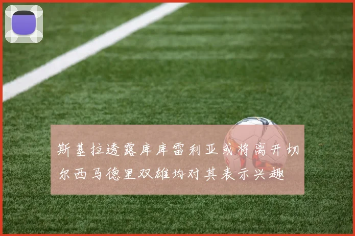 斯基拉透露库库雷利亚或将离开切尔西马德里双雄均对其表示兴趣