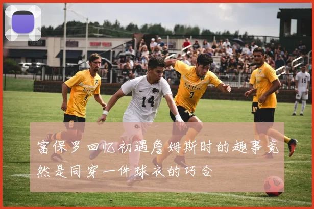 富保罗回忆初遇詹姆斯时的趣事竟然是同穿一件球衣的巧合